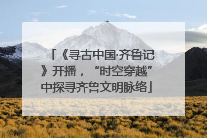 《寻古中国·齐鲁记》开播，“时空穿越”中探寻齐鲁文明脉络