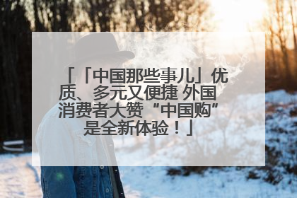 「中国那些事儿」优质、多元又便捷 外国消费者大赞“中国购”是全新体验！