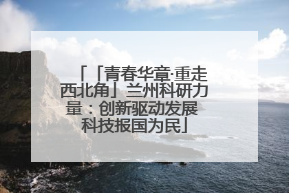 「青春华章·重走西北角」兰州科研力量：创新驱动发展 科技报国为民