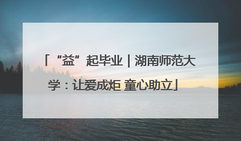“益”起毕业｜湖南师范大学：让爱成炬 童心助立