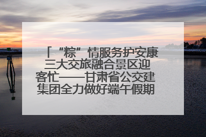 “粽”情服务护安康 三大交旅融合景区迎客忙——甘肃省公交建集团全力做好端午假期景区运营工作