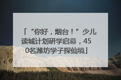 “你好，烟台！”少儿读城计划研学启幕，450名潍坊学子探仙境