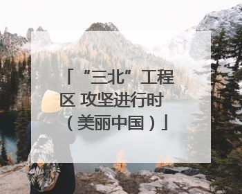 “三北”工程区 攻坚进行时（美丽中国）