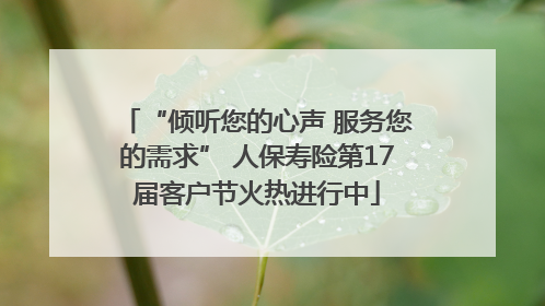 “倾听您的心声 服务您的需求” 人保寿险第17届客户节火热进行中