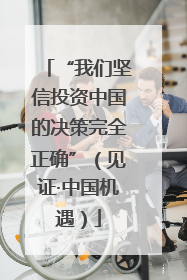 “我们坚信投资中国的决策完全正确”（见证·中国机遇）