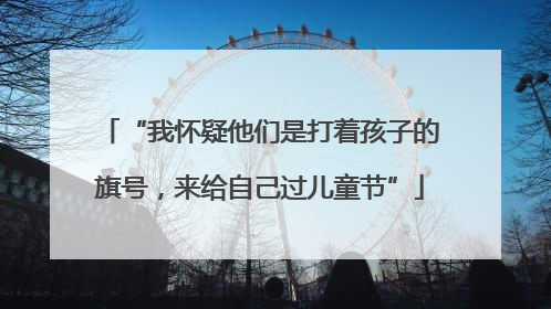 “我怀疑他们是打着孩子的旗号，来给自己过儿童节”