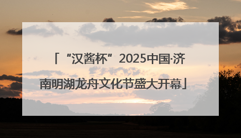 “汉酱杯”2025中国·济南明湖龙舟文化节盛大开幕