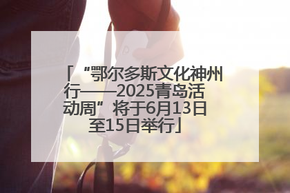“鄂尔多斯文化神州行——2025青岛活动周”将于6月13日至15日举行