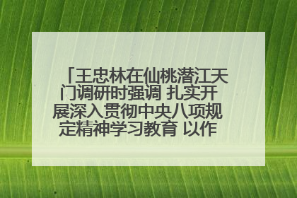 王忠林在仙桃潜江天门调研时强调 扎实开展深入贯彻中央八项规定精神学习教育 以作风建设新成效加快推动高质量发展
