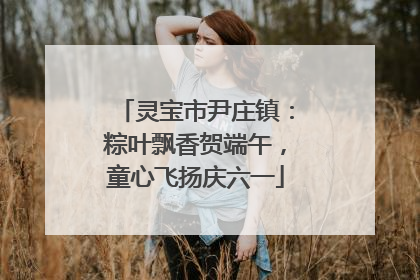 灵宝市尹庄镇：粽叶飘香贺端午，童心飞扬庆六一