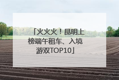 火火火!昆明上榜端午租车、入境游双TOP10
