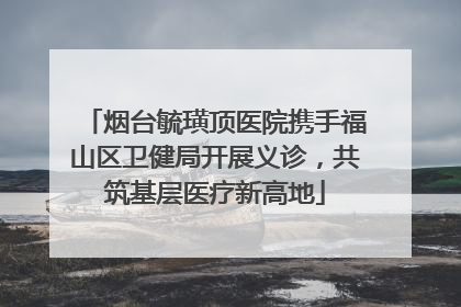 烟台毓璜顶医院携手福山区卫健局开展义诊，共筑基层医疗新高地