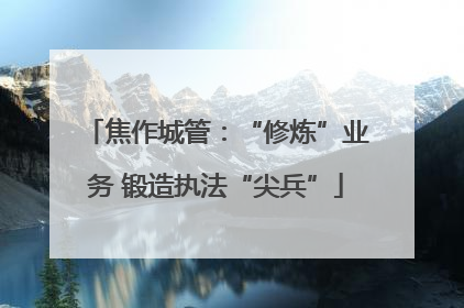 焦作城管：“修炼”业务 锻造执法“尖兵”