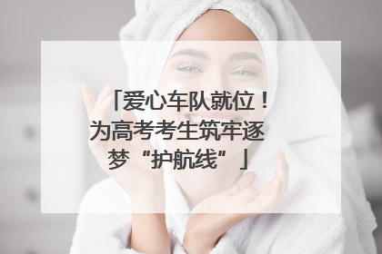 爱心车队就位！为高考考生筑牢逐梦“护航线”
