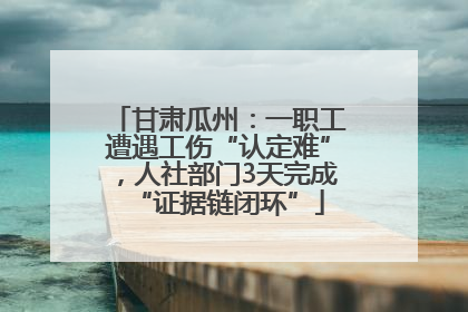 甘肃瓜州：一职工遭遇工伤“认定难”，人社部门3天完成“证据链闭环”