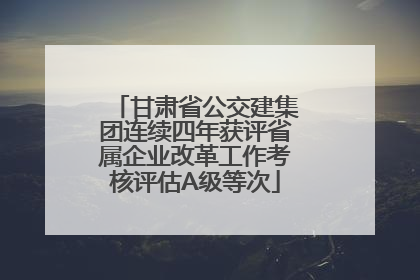 甘肃省公交建集团连续四年获评省属企业改革工作考核评估A级等次