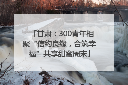 甘肃：300青年相聚“信约良缘，合筑幸福”共享甜蜜周末