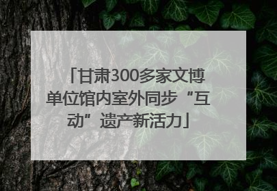 甘肃300多家文博单位馆内室外同步“互动”遗产新活力