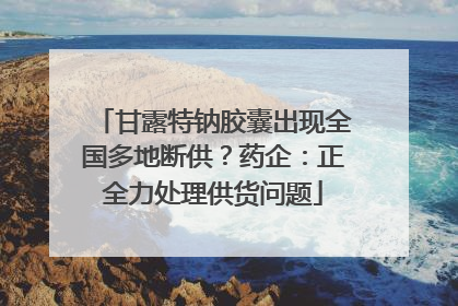甘露特钠胶囊出现全国多地断供？药企：正全力处理供货问题