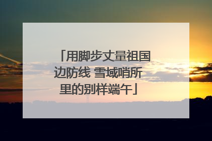 用脚步丈量祖国边防线 雪域哨所里的别样端午