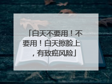 白天不要用！不要用！白天擦脸上，有致癌风险