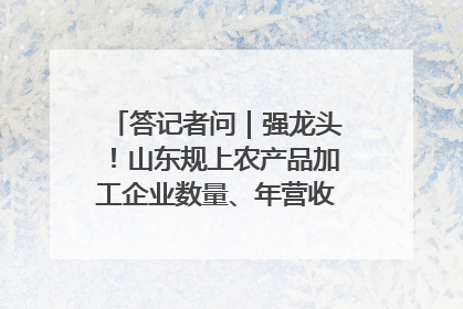 答记者问｜强龙头！山东规上农产品加工企业数量、年营收均居全国首位