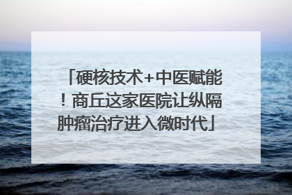 硬核技术+中医赋能！商丘这家医院让纵隔肿瘤治疗进入微时代