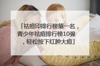 祛痘印排行榜第一名，青少年祛痘排行榜10强，轻松按下红肿大痘
