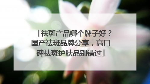 祛斑产品哪个牌子好？国产祛斑品牌分享，高口碑祛斑护肤品别错过