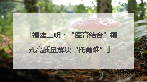 福建三明：“医育结合”模式高质量解决“托育难”