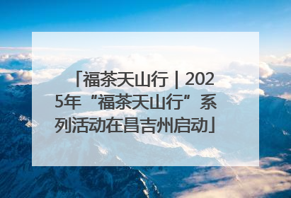 福茶天山行｜2025年“福茶天山行”系列活动在昌吉州启动