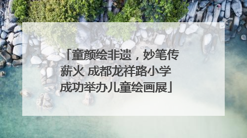 童颜绘非遗，妙笔传薪火 成都龙祥路小学成功举办儿童绘画展