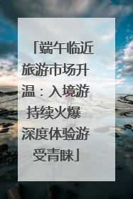 端午临近旅游市场升温：入境游持续火爆 深度体验游受青睐