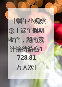 端午小观察③丨端午假期收官，湖南累计接待游客1728.81万人次