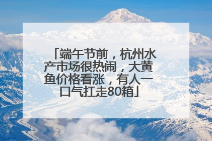 端午节前，杭州水产市场很热闹，大黄鱼价格看涨，有人一口气扛走80箱