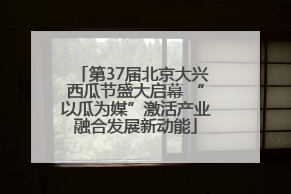 第37届北京大兴西瓜节盛大启幕 “以瓜为媒”激活产业融合发展新动能