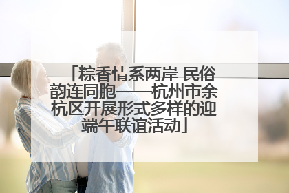 粽香情系两岸 民俗韵连同胞——杭州市余杭区开展形式多样的迎端午联谊活动