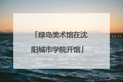 绿岛美术馆在沈阳城市学院开馆