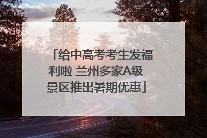 给中高考考生发福利啦 兰州多家A级景区推出暑期优惠