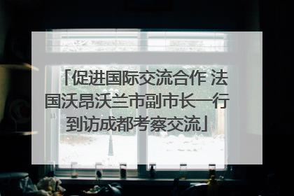 促进国际交流合作 法国沃昂沃兰市副市长一行到访成都考察交流
