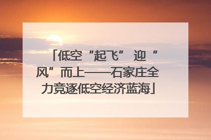 低空“起飞” 迎“风”而上——石家庄全力竞逐低空经济蓝海