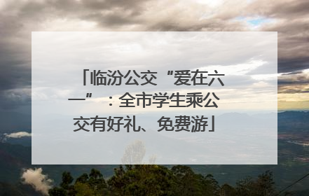 临汾公交“爱在六一”：全市学生乘公交有好礼、免费游