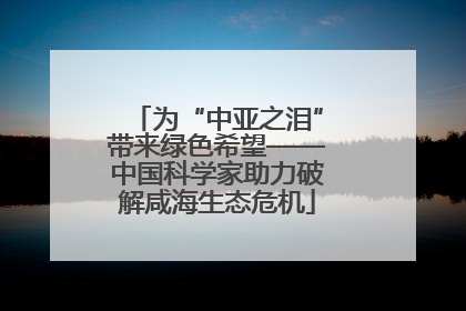 为“中亚之泪”带来绿色希望——中国科学家助力破解咸海生态危机