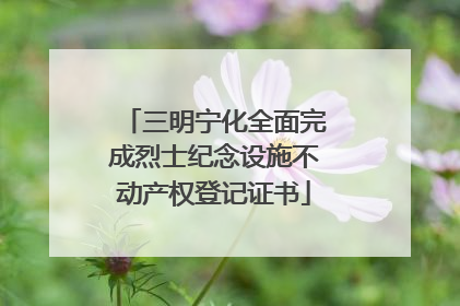 三明宁化全面完成烈士纪念设施不动产权登记证书