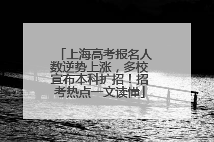 上海高考报名人数逆势上涨，多校宣布本科扩招！招考热点一文读懂