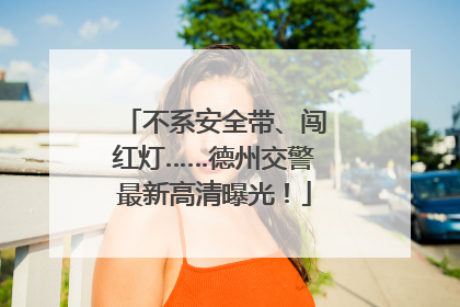 不系安全带、闯红灯……德州交警最新高清曝光！