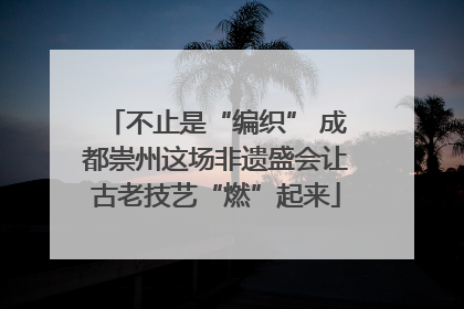 不止是“编织” 成都崇州这场非遗盛会让古老技艺“燃”起来
