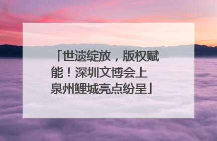 世遗绽放，版权赋能！深圳文博会上 泉州鲤城亮点纷呈