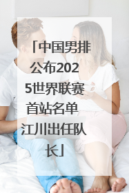 中国男排公布2025世界联赛首站名单 江川出任队长