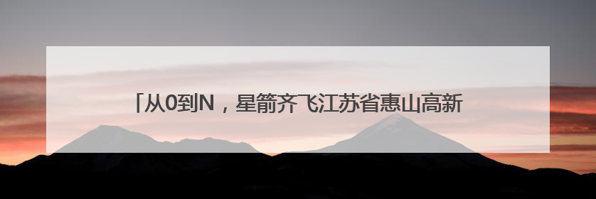 从0到N，星箭齐飞江苏省惠山高新区何以成为中国空天“新势力”？
